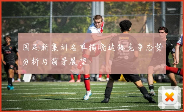 国足新集训名单揭晓边路竞争态势分析与前景展望