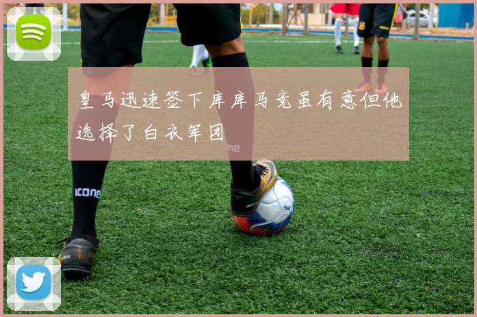 皇马迅速签下库库马竞虽有意但他选择了白衣军团