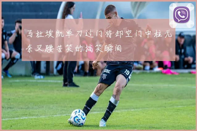 马杜埃凯单刀过门将却空门中柱无奈叉腰苦笑的搞笑瞬间