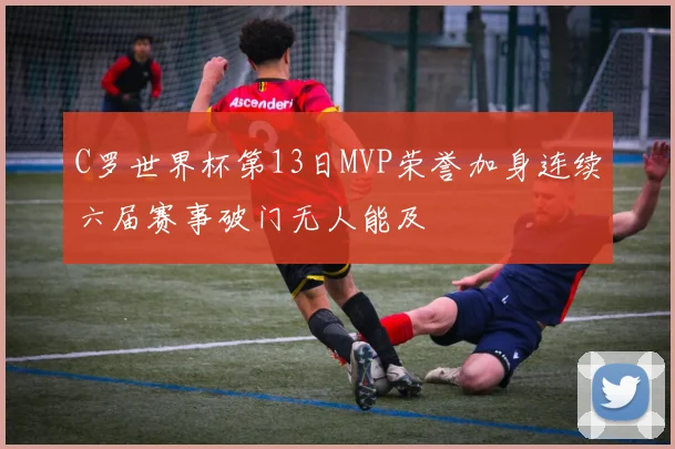 C罗世界杯第13日MVP荣誉加身连续六届赛事破门无人能及