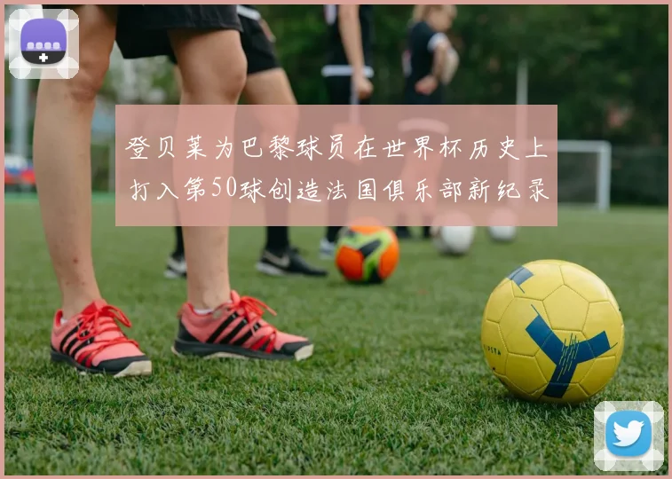 登贝莱为巴黎球员在世界杯历史上打入第50球创造法国俱乐部新纪录