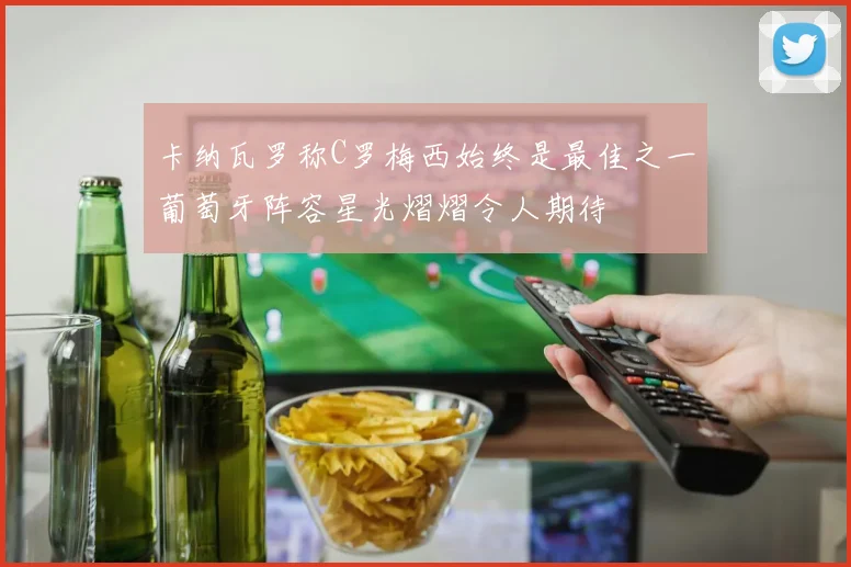 卡纳瓦罗称C罗梅西始终是最佳之一葡萄牙阵容星光熠熠令人期待