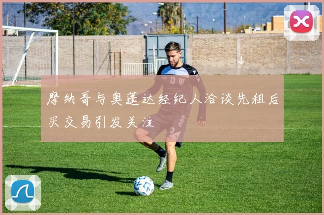 摩纳哥与奥蓬达经纪人洽谈先租后买交易引发关注