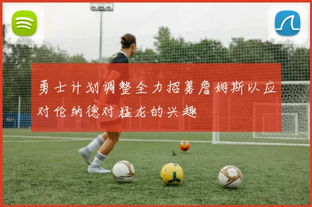 勇士计划调整全力招募詹姆斯以应对伦纳德对猛龙的兴趣