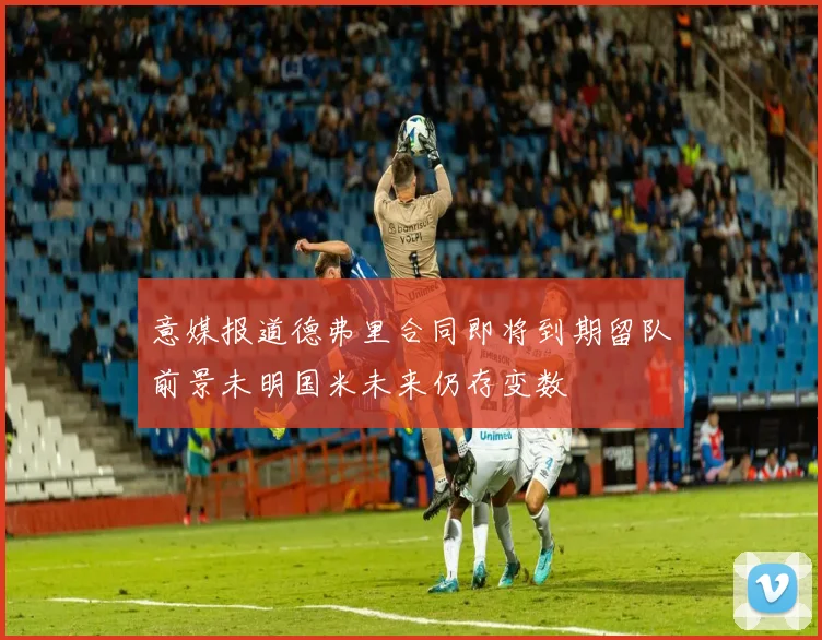 意媒报道德弗里合同即将到期留队前景未明国米未来仍存变数