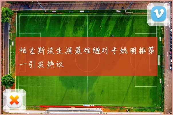 帕金斯谈生涯最难缠对手姚明排第一引发热议