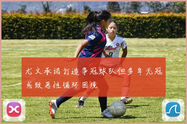 尤文承诺打造争冠球队但多年无冠或致恶性循环困境