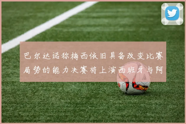 巴尔达诺称梅西依旧具备改变比赛局势的能力决赛将上演西班牙与阿根廷的对决
