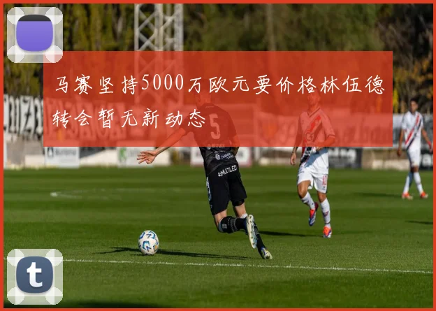 马赛坚持5000万欧元要价格林伍德转会暂无新动态