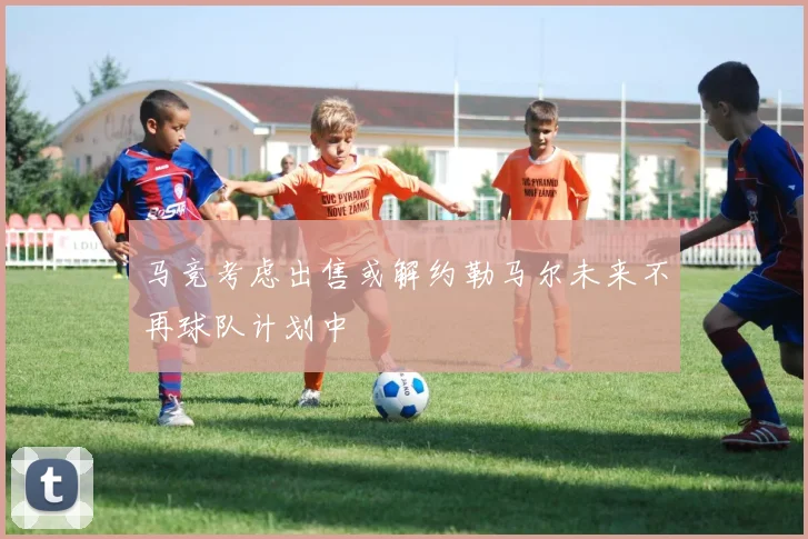 马竞考虑出售或解约勒马尔未来不再球队计划中