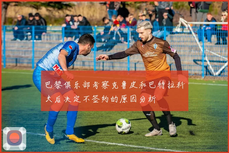 巴黎俱乐部考察克鲁皮和巴特拉科夫后决定不签约的原因分析