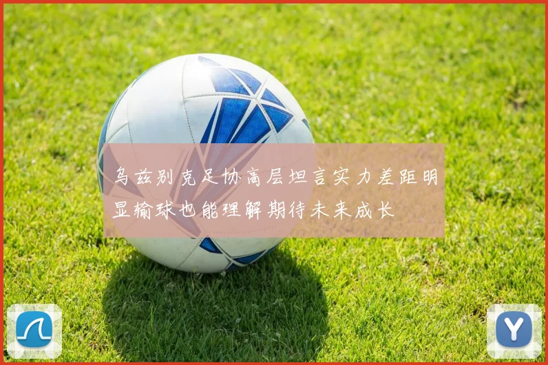 乌兹别克足协高层坦言实力差距明显输球也能理解期待未来成长