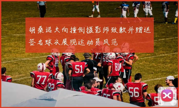 胡桑诺夫向撞倒摄影师致歉并赠送签名球衣展现运动员风范
