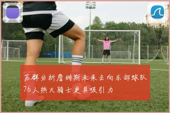 苏群分析詹姆斯未来去向东部球队76人热火骑士更具吸引力